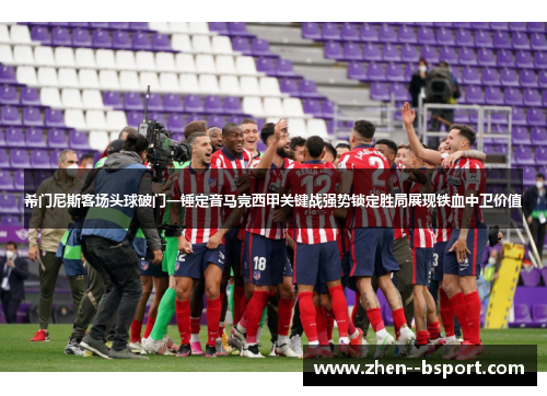 希门尼斯客场头球破门一锤定音马竞西甲关键战强势锁定胜局展现铁血中卫价值