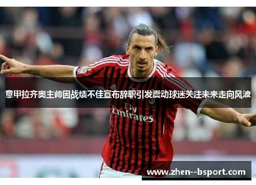 意甲拉齐奥主帅因战绩不佳宣布辞职引发震动球迷关注未来走向风波