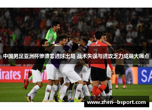 中国男足亚洲杯惨遭零进球出局 战术失误与进攻乏力成最大痛点