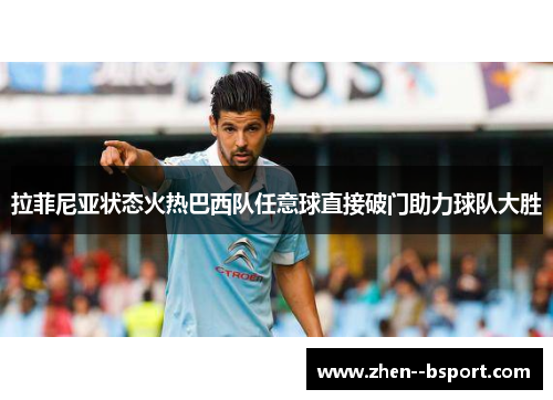 拉菲尼亚状态火热巴西队任意球直接破门助力球队大胜 拉菲尼亚状态火热巴西队任意球直接破门助力球队大胜