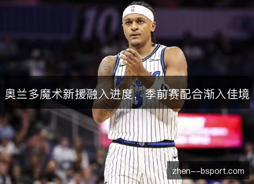 奥兰多魔术新援融入进度，季前赛配合渐入佳境
